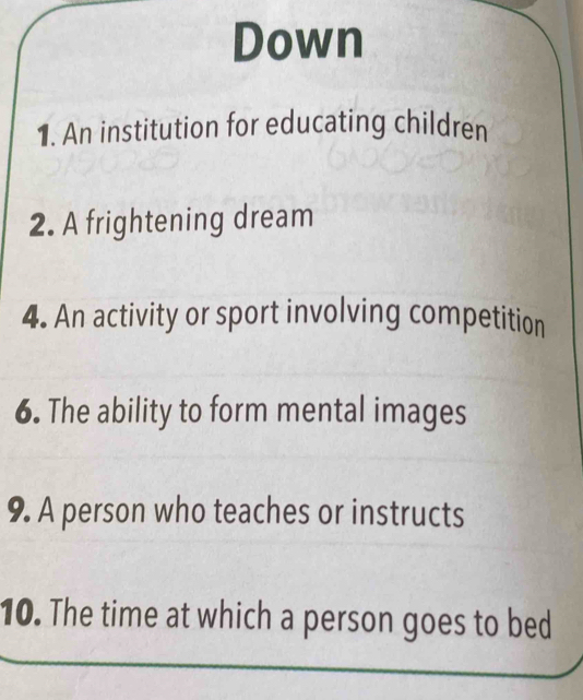 Down 
1. An institution for educating children 
2. A frightening dream 
4. An activity or sport involving competition 
6. The ability to form mental images 
9. A person who teaches or instructs 
10. The time at which a person goes to bed