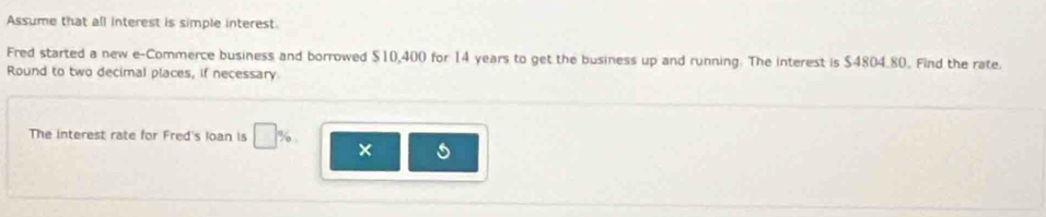 Assume that all interest is simple interest. 
Fred started a new e-Commerce business and borrowed $10,400 for 14 years to get the business up and running. The interest is $4804.80. Find the rate. 
Round to two decimal places, if necessary 
The interest rate for Fred's loan is □ % ×