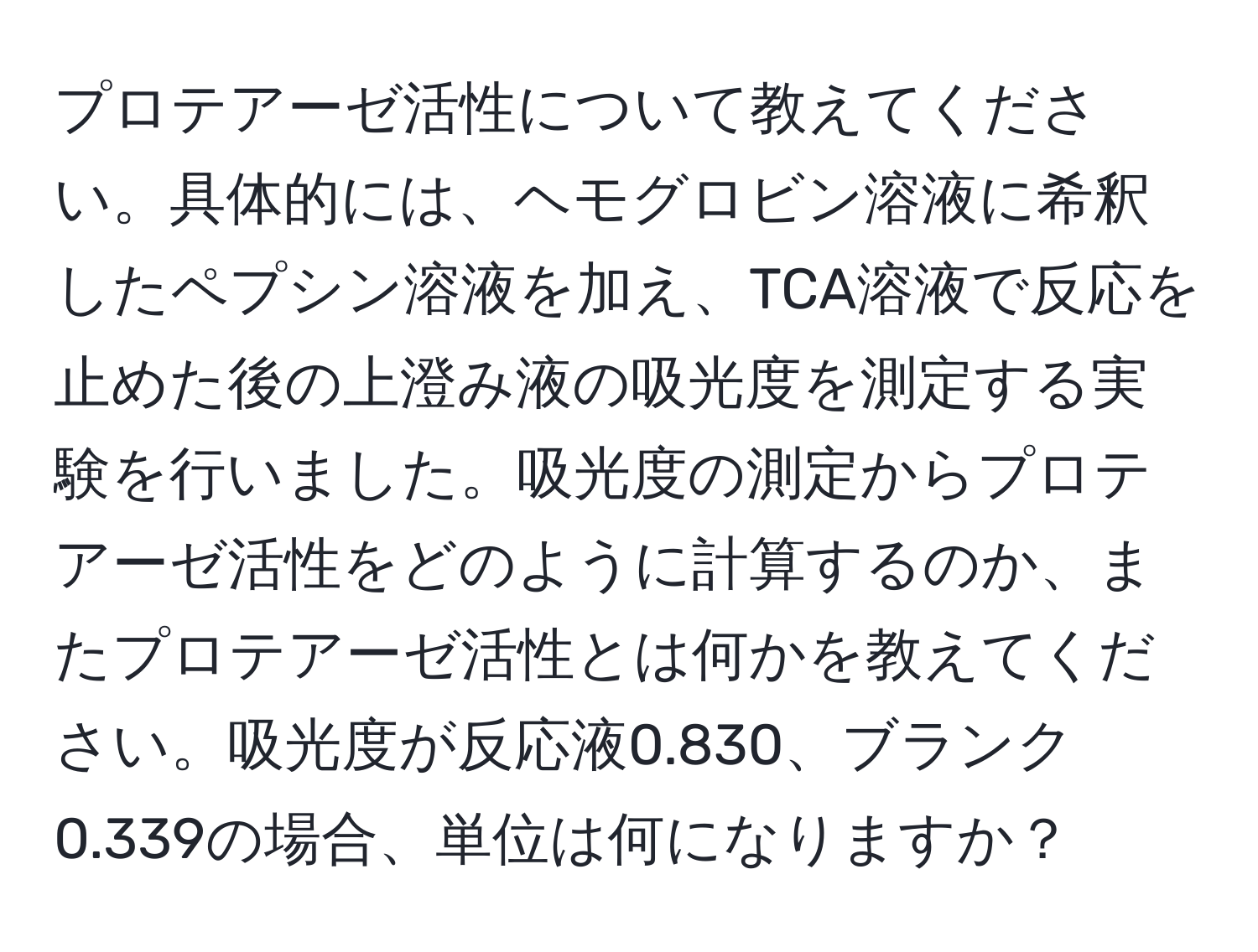 プロテアーゼ活性について教えてください。具体的には、ヘモグロビン溶液に希釈したペプシン溶液を加え、TCA溶液で反応を止めた後の上澄み液の吸光度を測定する実験を行いました。吸光度の測定からプロテアーゼ活性をどのように計算するのか、またプロテアーゼ活性とは何かを教えてください。吸光度が反応液0.830、ブランク0.339の場合、単位は何になりますか？