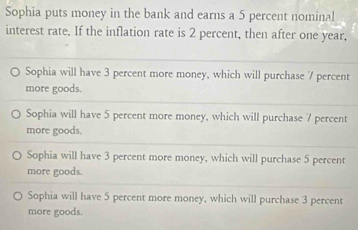 Sophia puts money in the bank and earns a 5 percent nominal
interest rate. If the inflation rate is 2 percent, then after one year,
Sophia will have 3 percent more money, which will purchase 7 percent
more goods.
Sophia will have 5 percent more money, which will purchase 7 percent
more goods.
Sophia will have 3 percent more money, which will purchase 5 percent
more goods.
Sophia will have 5 percent more money, which will purchase 3 percent
more goods.