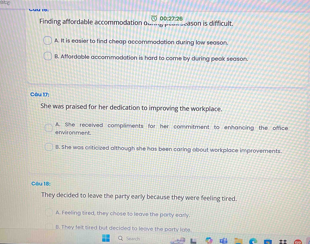 lóng
00:27:26 
Finding affordable accommodation o i season is difficult.
A. It is easier to find cheap accommodation during low season.
B. Affordable accommodation is hard to come by during peak season.
Câu 17:
She was praised for her dedication to improving the workplace.
A. She received compliments for her commitment to enhancing the office
environment.
B. She was criticized although she has been caring about workplace improvements.
Câu 18:
They decided to leave the party early because they were feeling tired.
A. Feeling tired, they chose to leave the party early.
B. They felt tired but decided to leave the party late.
Search