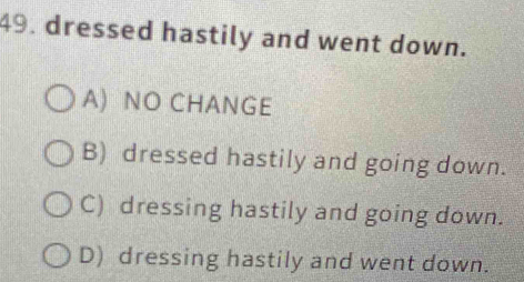 dressed hastily and went down.
A) NO CHANGE
B) dressed hastily and going down.
C) dressing hastily and going down.
D) dressing hastily and went down.