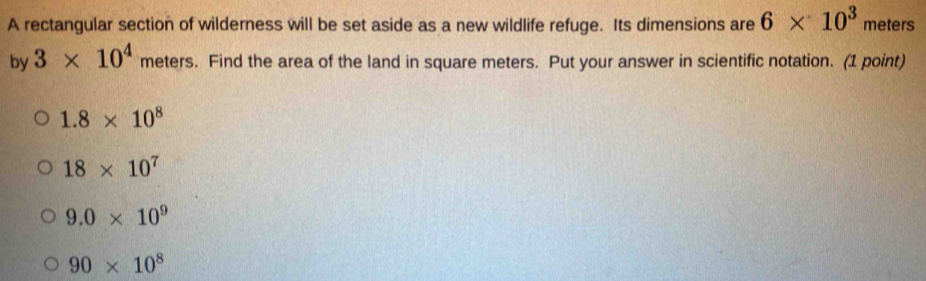 A rectangular section of wilderness will be set aside as a new wildlife refuge. Its dimensions are 6* 10^3 meters
by 3* 10^4 meters. Find the area of the land in square meters. Put your answer in scientific notation. (1 point)
1.8* 10^8
18* 10^7
9.0* 10^9
90* 10^8