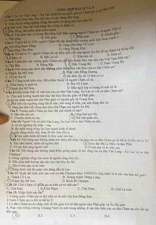 tóng hợp bài 10 và 11
Cầu 1: So với Văn Lang - Âu Lạc, kinh tế của quốc gia có Cham-pa có gi khác biệt
A. Phát triển khai thác lầm thổ sản và xây dựng đến tháp
B. Chủ yều là nông nghiệp trồng lủa nước sử dụng sức kéo trầu bỏ.
C Chân nuôi, làm các một hàng thủ công và đánh cả
D. Đức đồng, làm gồm phát triển mạnh.
Cầu 2: Tôn giáo nào có trong đời sóng tính thần của ca người Chăm-pa và người Việt cô
D. Hindu giáo
A. Nho giáo. B. Hồi giáo. C.)Phật giáo.
Câu 3: Trước thể kỉ VIII, người Châm đã xây dựng một vương quốc khá hùng mạnh ở
ven sông Bạch Đâng B. vùng cửa sông Tô Lịch.
C. ven sông Thu Bồn. D. vùng Phong Khê.
*Cầu 4: Từ thế kí IV, người Châm đã cái biến chữ viết của người Ân Độ đề tạo thành hệ thống chữ
A  Chăm cổ. B. Mã Lai cổ C. Khơ-me cô. D. Môn cổ.
Cầu 5: Lãnh thổ của vương quốc Chăm-pa chu yếu thuộc khu vực nào của Việt Nam hiện nay?
A. Tây Bắc. B. Đông Bắc, C Bắc Trung Bộ
Cầu 6: Nội dung nào dưới đây không phải thành tựu văn hóa của cư dân Chăm-pa? D. Nam Trung Bộ
A.Thánh địa Mỹ Sơn. B. Phật viện Đồng Dương.
C. Lễ hội Ka-tê. Dộ Hệ đếm lấy số 10 làm cơ sở.
Câu 7, Công trình kiến trúc, điêu khắc thuộc về người Chăm cổ là:
A. Chùa hang A-gian-ta. B. Bia Võ Cảnh,
C. Thánh địa Mỹ Sơn. D. Đầu ngói lớp có trang trí mặt sử từ.
*Cầu 8:Điểm khác biệt về văn hóa của cư dân Văn Lang, Âu Lạc so với cư dân Cham-pa?
A. Chịu ảnh hưởng mạnh mẽ của văn hóa Hin-đu giáo và Phật giáo.
B. Sự du nhập mạnh mẽ của Nho giáo có nguồn gốc từ Trung Hoa.
C P hổ biến tín ngưỡng sùng bái tổ tiên, thờ cúng tổ tiên, các anh hùng dân tộc
D. Sáng tạo chữ viết riêng dựa trên chữ Phạn của người Ản Độ.
Cầu 9: Vương quốc Chăm-pa theo thể chế chính trị nào?
A. Dân chủ chủ nỗ. B. Cộng hoà quý tộc
C. Chuyên chính tư sản, D.)Thể chê quân chủ.
Câu 10: Người Việt cổ thời Văn Lang, Âu Lạc và cư dân Chăm-pa đều
A. cô tín ngưỡng thờ thần - vua,
B. lấy nghề nông trống lúa làm ngành kinh tế chính
Gy xây dựng nhiều đến, tháp để thờ thần Shiva.
D. gó tục xâm minh để tránh bị thủy quải làm hại.
Gầu II: Nội dung nào không phản ảnh đúng đời sống văn hóa của cư dân Cham-pa từ thể kỉ II đến thể ki X?
A. Tục xăm mình, chôn cất người chết B. Theo đạo Bà La Môn và đạo Phật
C. Có tục hóa táng người chết D. Ở nhà sản và ăn trầu cau
Câu 12: Nội dung nảo không phái điểm giống nhau về đời sống của cư dân Văn Lang - Âu Lạc và cư dân
Champa?
A. Nông nghiệp trồng lúa nước là nguồn sống chủ yếu
B. Đều chịu ảnh hưởng sâu sắc của văn hóa Ấn Độ
C. Đều ở nhà sản và ăn trầu
D. Sống đưới chế độ quân chủ đứng đầu là vua
Cầu 13: Quân thế kiến trúc nào của cư dân Champa được UNESCO công nhận là di sản văn hóa thế giới?
A. Thành Cổ Loa. B. Hoàng thành Thăng Long.
C. Thánh địa Mĩ Sơn. D. Kinh đô Champa.
Câu 14: Chữ Chăm cổ qược tạo ra trên cơ sở chữ nào?
A. Chữ Hán. B. Chữ Phan C. Chữ Nôm. D. Chữ La-tinh
âu 15: Nhận định nào sai?
1.Vương quốc Chăm-pa ra đời trên cơ sở nền văn hóa Đông Sơn.
2.Nước Châm-pa ra đời từ thể kỉ II .
3.Cư dân Chăm-pa du nhập một số tôn giáo lớn từ bên ngoài như Phật giáo và Ấn Độ giáo.
4. Phật viện Đồng Dương (Quảng Nam) là một trong những di sản tiêu biểu của cư dân Chăm-pa còn tồn tại
đến nay,
A.)1 B.2 C.3 D.4