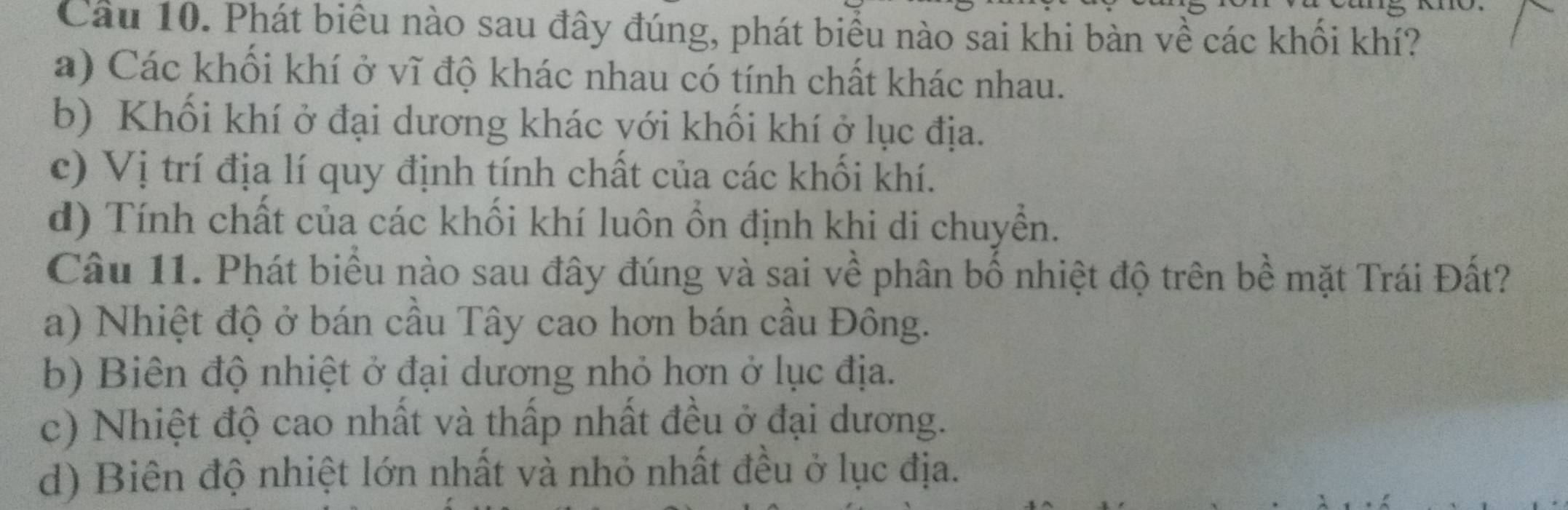 Cầu 10. Phát biểu nào sau đây đúng, phát biểu nào sai khi bàn về các khối khí?
a) Các khối khí ở vĩ độ khác nhau có tính chất khác nhau.
b) Khối khí ở đại dương khác với khối khí ở lục địa.
c) Vị trí địa lí quy định tính chất của các khối khí.
d) Tính chất của các khối khí luôn ổn định khi di chuyển.
Câu 11. Phát biểu nào sau đây đúng và sai về phân bố nhiệt độ trên bề mặt Trái Đất?
a) Nhiệt độ ở bán cầu Tây cao hơn bán cầu Đông.
b) Biên độ nhiệt ở đại dương nhỏ hơn ở lục địa.
c) Nhiệt độ cao nhất và thấp nhất đều ở đại dương.
d) Biên độ nhiệt lớn nhất và nhỏ nhất đều ở lục địa.