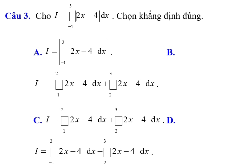 Cho I=prodlimits _(-1)^3|2x-4|dx. Chọn khẳng định đúng.
A. I=beginvmatrix 3 □ 2x-4dxendvmatrix. B.
I=-□ _(-1)^22x-4dx+□ _2^(32x-4dx.
C. I=beginbmatrix) 2 □ 2^22x-4dx+□ _2 P D.
I=prodlimits _(-1)^22x-4dx-□ 2x-4dx.