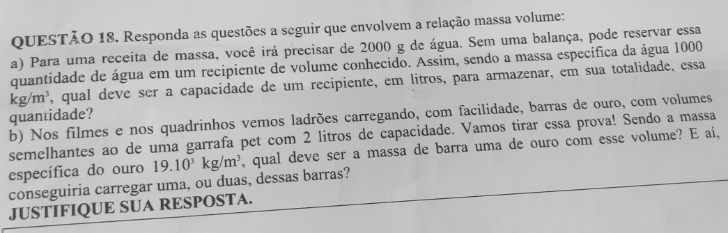 Responda as questões a seguir que envolvem a relação massa volume: 
a) Para uma receita de massa, você irá precisar de 2000 g de água. Sem uma balança, pode reservar essa 
quantidade de água em um recipiente de volume conhecido. Assim, sendo a massa específica da água 1000
kg/m^3 , qual deve ser a capacidade de um recipiente, em litros, para armazenar, em sua totalidade, essa 
quantidade? 
b) Nos filmes e nos quadrinhos vemos ladrões carregando, com facilidade, barras de ouro, com volumes 
semelhantes ao de uma garrafa pet com 2 litros de capacidade. Vamos tirar essa prova! Sendo a massa 
específica do ouro 19.10^3kg/m^3 , qual deve ser a massa de barra uma de ouro com esse volume? E aí, 
conseguiria carregar uma, ou duas, dessas barras? 
JUSTIFIQUE SUA RESPOSTA.