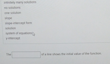 infinitely many solutions
no solutions
one solution
slope
slope-intercept form
solution
system of equations
y-intercept
The □ ofalineshowst the initial value of the function.