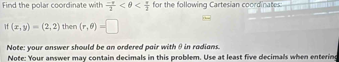 Find the polar coordinate with  (-π )/2  for the following Cartesian coordinates: 
If (x,y)=(2,2) then (r,θ )=□
Note: your answer should be an ordered pair with θ in radians. 
Note: Your answer may contain decimals in this problem. Use at least five decimals when entering