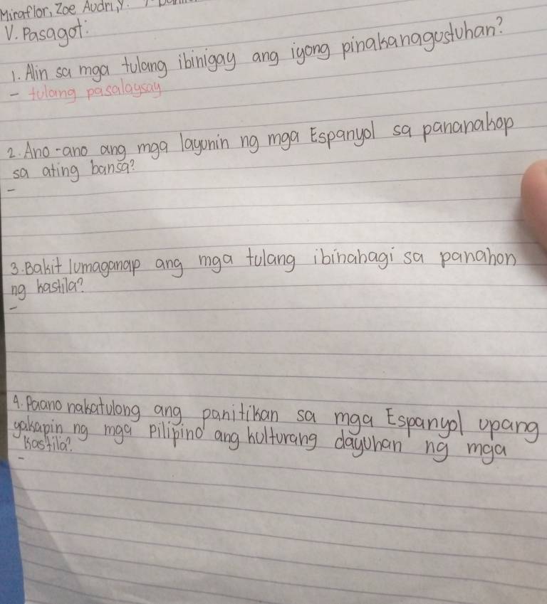 Miraflor, Zoe Audr, Y. I'D
V. Pasagof
1. Alin sa mga tolang ibinigay ang igong pinalsanagostuhan?
- tolang pasalaysay
2. Ano-ano ang mga layonin ng mga Espanyol sa pananahop
sa ating bansa?
3. Bakit lumaganap ang mga tulang ibinabagi sa panahon
ng hastila?
4. Paano nakatulong ang panitiban sa mga Espanyol upang
gakapin ng mga pilipino ang holforang dayohan ng mga
Kastila?