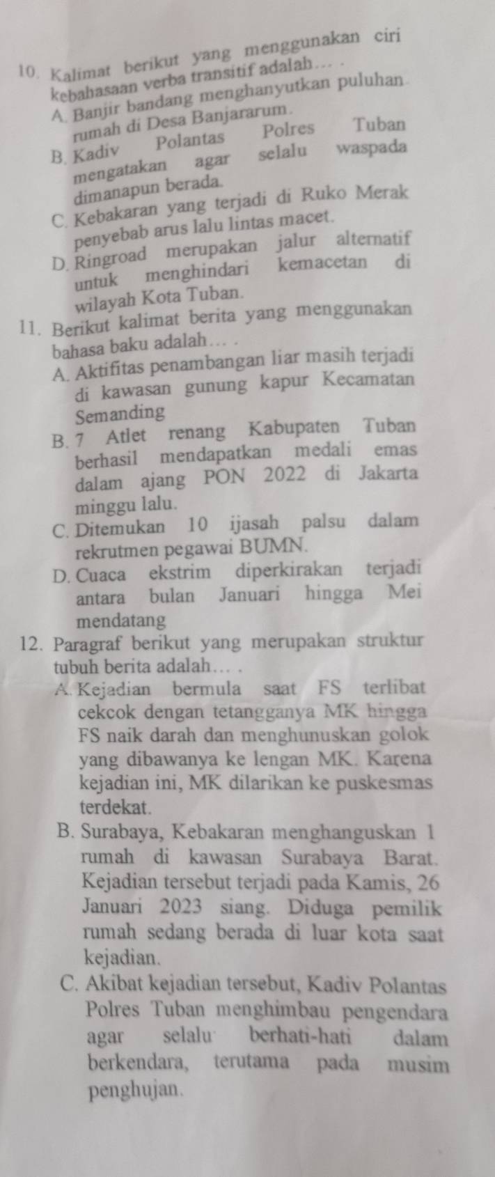 Kalimat berikut yang menggunakan ciri
kebahasaan verba transitif adalah… .
A. Banjir bandang menghanyutkan puluhan
rumah di Desa Banjararum.
B. Kadiv Polantas Polres Tuban
mengatakan agar selalu waspada
dimanapun berada.
C. Kebakaran yang terjadi di Ruko Merak
penyebab arus lalu lintas macet.
D. Ringroad merupakan jalur alternatif
untuk menghindari kemacetan di
wilayah Kota Tuban.
11. Berikut kalimat berita yang menggunakan
bahasa baku adalah
A. Aktifitas penambangan liar masih terjadi
di kawasan gunung kapur Kecamatan
Semanding
B. 7 Atlet renang Kabupaten Tuban
berhasil mendapatkan medali emas
dalam ajang PON 2022 di Jakarta
minggu lalu.
C. Ditemukan 10 ijasah palsu dalam
rekrutmen pegawai BUMN.
D. Cuaca ekstrim diperkirakan terjadi
antara bulan Januari hingga Mei
mendatang
12. Paragraf berikut yang merupakan struktur
tubuh berita adalah… .
A. Kejadian bermula saat FS terlibat
cekcok dengan tetangganya MK hingga
FS naik darah dan menghunuskan golok
yang dibawanya ke lengan MK. Karena
kejadian ini, MK dilarikan ke puskesmas
terdekat.
B. Surabaya, Kebakaran menghanguskan 1
rumah di kawasan Surabaya Barat.
Kejadian tersebut terjadi pada Kamis, 26
Januari 2023 siang. Diduga pemilik
rumah sedang berada di luar kota saat
kejadian.
C. Akibat kejadian tersebut, Kadiv Polantas
Polres Tuban menghimbau pengendara
agar selalu berhati-hati dalam
berkendara, terutama pada musim
penghujan.