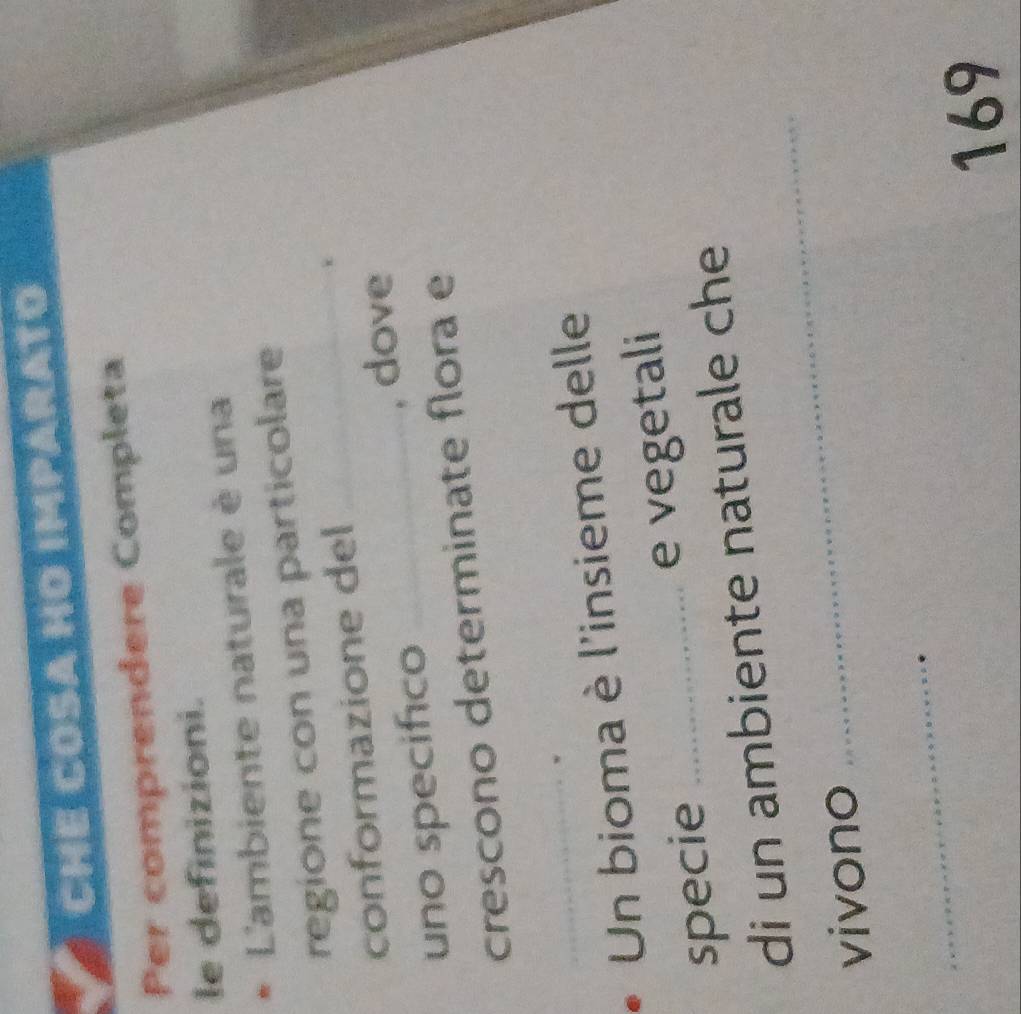 CHE COSA HO IMPARATO 
Per comprendere Completa 
le definizioni. 
* L'ambiente naturale è una 
regione con una particolare 
conformazione del 
uno specifico _, dove 
crescono determinate flora e 
_ 
Un bioma è l'insieme delle 
specie _e vegetali 
di un ambiente naturale che 
vivono 
_ 
_ 
169