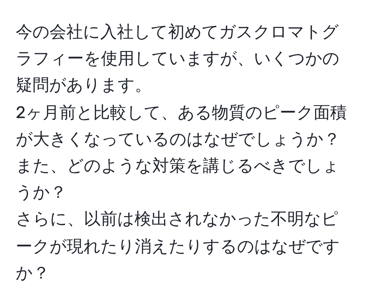 今の会社に入社して初めてガスクロマトグラフィーを使用していますが、いくつかの疑問があります。  
2ヶ月前と比較して、ある物質のピーク面積が大きくなっているのはなぜでしょうか？  
また、どのような対策を講じるべきでしょうか？  
さらに、以前は検出されなかった不明なピークが現れたり消えたりするのはなぜですか？