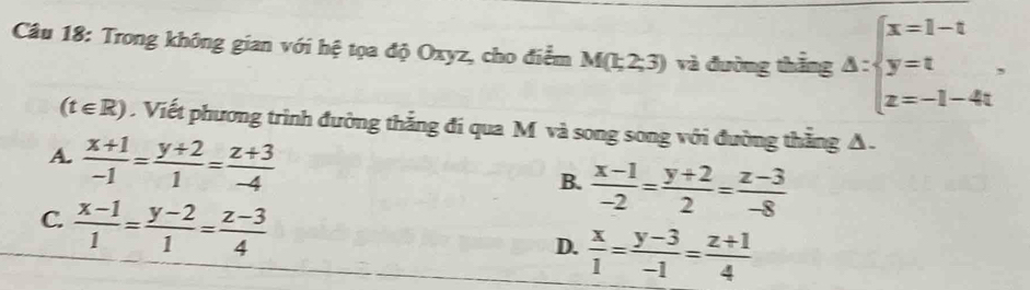 Trong không gian với hệ tọa độ Oxyz, cho điểm M(1;2;3) và đường thắng △ :beginarrayl x=1-t y=t z=-1-4tendarray..
(t∈ R). Viết phương trình đường thắng đi qua M và song song với đường thẳng A.
A.  (x+1)/-1 = (y+2)/1 = (z+3)/-4 
B.  (x-1)/-2 = (y+2)/2 = (z-3)/-8 
C.  (x-1)/1 = (y-2)/1 = (z-3)/4 
D.  x/1 = (y-3)/-1 = (z+1)/4 