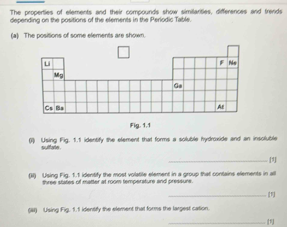 The properties of elements and their compounds show similarities, differences and trends 
depending on the positions of the elements in the Periodic Table. 
(a) The positions of some elements are shown. 
Fig. 1.1 
(I) Using Fig. 1.1 identify the element that forms a soluble hydroxide and an insoluble 
sulfate. 
_[1] 
(ii) Using Fig. 1.1 identify the most volatile element in a group that contains elements in all 
three states of matter at room temperature and pressure. 
_[1] 
(iii) Using Fig. 1.1 identify the element that forms the largest cation. 
_[1]