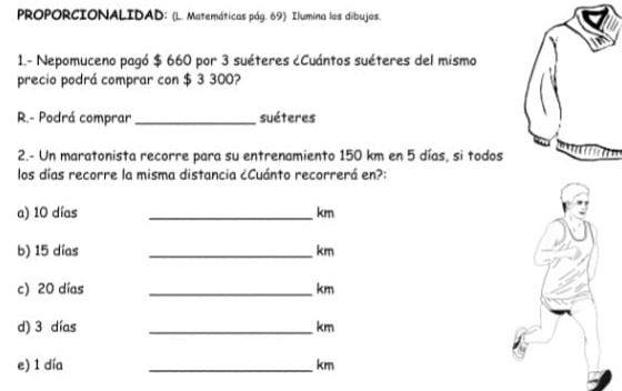 PROPORCIONALIDAD: (L. Matemáticas pág. 69) Ilumina los dibujos. 
1.- Nepomuceno pagó $ 660 por 3 suéteres ¿Cuántos suéteres del mismo 
precio podrá comprar con $ 3 300? 
R.- Podrá comprar_ suéteres 
2.- Un maratonista recorre para su entrenamiento 150 km en 5 días, si todos 
los días recorre la misma distancia ¿Cuánto recorrerá en?: 
a) 10 días _ km
b) 15 días _ km
c) 20 días _ km
d) 3 días _ km
e) 1 día _ km