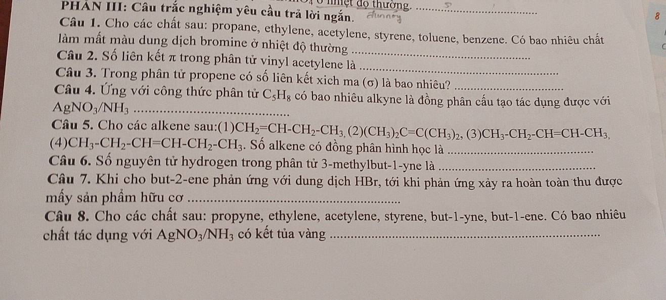 nhệt độ thường. 
PHAN III: Câu trắc nghiệm yêu cầu trả lời ngắn._ 
8 
Câu 1. Cho các chất sau: propane, ethylene, acetylene, styrene, toluene, benzene. Có bao nhiêu chất 
làm mất màu dung dịch bromine ở nhiệt độ thường_ 
C 
Câu 2. Số liên kết π trong phân tử vinyl acetylene là_ 
Câu 3. Trong phân tử propene có số liên kết xich ma (σ) là bao nhiêu? 
Câu 4. Ứng với công thức phân tử C_5H_8 có bao nhiêu alkyne là đồng phân cấu tạo tác dụng được với 
_ AgNO_3/NH_3
Câu 5. Cho các alkene sau:(1) 
(4) CH_3-CH_2-CH=CH-CH_2-CH_3 CH_2=CH-CH_2-CH_3, (2)(CH_3)_2C=C(CH_3)_2, (3)CH_3-CH_2-CH=CH-CH_3, . Số alkene có đồng phân hình học là_ 
Câu 6. Số nguyên tử hydrogen trong phân tử 3 -methylbut -1-yne là_ 
Câu 7. Khi cho but -2 -ene phản ứng với dung dịch HBr, tới khi phản ứng xảy ra hoàn toàn thu được 
mấy sản phẩm hữu cơ_ 
Câu 8. Cho các chất sau: propyne, ethylene, acetylene, styrene, but -1 -yne, but -1 -ene. Có bao nhiêu 
chất tác dụng với AgNO_3/NH_3 có kết tủa vàng_