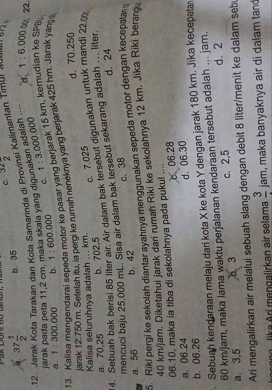 Pak Donr 60 tanun,
C. 32frac 2
a. 37 1/2  b. 35
12. Jar ota Tarakan dan Kota Samarinda di Provinsi Kalimantan Timur augian  97
d. 1:6.000.00 22.
jarak pada peta 11,2 cm, maka skala yang digunakan adalah ....
a. 1:300.000 b. 1:600.000 C. 1:3.000.000
pasar yang berjarak 15 km, kemudian ke SPB
jarak 12.750 m. Setelah itu, ia pergi ke rumah neneknya yang berjarak 425 hm. Jarak yang 
13. Kalisa mengendarai sepe
d. 70.250
Kalisa seluruhnya adalah ... km.
c. 7.025
a. 70,25 b. 702,5
4. Sebuah bak berisi 85 liter air. Air dalam bak tersebut digunakan untuk mandi 22.00
d. 24
mencuci baju 25.000 mL. Sisa air dalam bak tersebut sekarang adalah ... liter.
c. 38
a. 56 b. 42
5. Riki pergi ke sekolah diantar ayahnya menggunakan sepeda motor dengan kecepatan 
40 km/jam. Diketahui jarak dari rumah Riki ke sekolahnya 12 km. Jika Riki berangka
06.10, maka ia tiba di sekolahnya pada pukul ....
c. 06.28
a. 06.24 d. 06.30
b. 06.26
. Sebuah kendaraan melaju dari kota X ke kota Y dengan jarak 180 km. Jika kecepatan
60 km/jam, maka lama waktu perjalanan kendaraan tersebut adalah ... jam.
d. 2
a. 3,5 b. 3 c. 2,5
Ari mengalirkan air melalui sebuah slang dengan debit 8 liter/menit ke dalam sebu
o   g   ik a  ri men galirkan air selama frac 3 jar m, maka banyaknya air di dalam tand