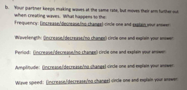 Your partner keeps making waves at the same rate, but moves their arm further out 
when creating waves. What happens to the 
Frequency: (increase/decrease/no change) circle one and explain your answer: 
Wavelength: (increase/decrease/no change) circle one and explain your answer: 
Period: (increase/decrease/no change) circle one and explain your answer: 
Amplitude: (increase/decrease/no change) circle one and explain your answer: 
Wave speed: (increase/decrease/no change) circle one and explain your answer