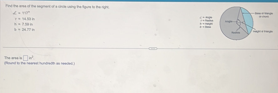 Find the area of the segment of a circle using the figure to the right.
∠ =117°
r=14.53in
∠ =Nage
r=Pu
h=7.59in Nus
h=Haight
D=(tan a
b=24.77in
The area is □ in^2. 
(Round to the nearest hundredth as needed.)