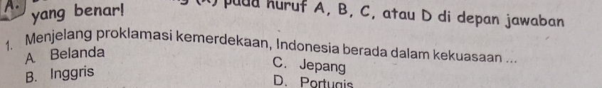 A. yang benar!
puud huruf A, B, C, atau D di depan jawaban
1. Menjelang proklamasi kemerdekaan, Indonesia berada dalam kekuasaan ...
A Belanda
B. Inggris
C. Jepang
D. Portuais