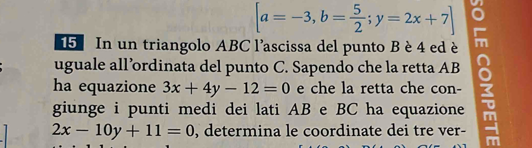 [a=-3,b= 5/2 ;y=2x+7]
15 In un triangolo ABC l'ascissa del punto B è 4 ed è
uguale all’ordinata del punto C. Sapendo che la retta AB
ha equazione 3x+4y-12=0 e che la retta che con-
giunge i punti medi dei lati AB e BC ha equazione
2x-10y+11=0 , determina le coordinate dei tre ver-