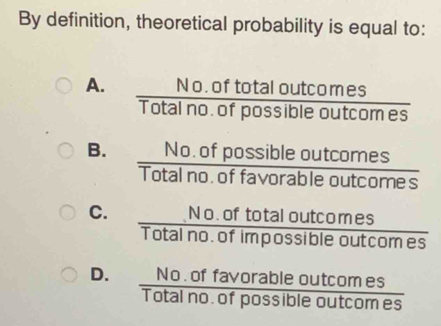 By definition, theoretical probability is equal to:
A.  (No.oftotaloutcomes)/Totalno.ofpossibleoutcomes 
B.  (No.ofpossibleoutcomes)/Totalno.offavorableoutcomes 
C.  (No.oftotaloutcomes)/Totalno.ofimpossibleoutcomes 
D.  (No.offavorableoutcomes)/Totalno.ofpossibleoutcomes 