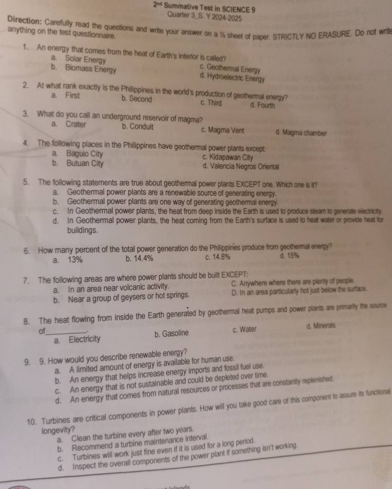 2^(nd) Summative Test in SCIENCE 9
Quarter 3_S. Y 2024-2025
Direction: Carefully read the questions and write your answer on a ½ sheet of paper. STRICTLY NO ERASURE. Do not writ
anything on the test questionnaire.
1. An energy that comes from the heat of Earth's interior is called?
a. Solar Energy c. Geothermal Energy
b. Biomass Energy d. Hydroelectric Energy
2. At what rank exactly is the Philippines in the world's production of geothermal energy?
a. First b. Second c. Third d. Fourth
3. What do you call an underground reservoir of magma?
a. Crater b. Conduit c. Magma Vent d. Magma chamber
4. The following places in the Philippines have geothermal power plants except:
a. Baguio City c. Kidapawan City
b. Butuan City d. Valencia Negros Oriental
5. The following statements are true about geothermal power plants EXCEPT one. Which one is it?
a. Geothermal power plants are a renewable source of generating energy.
b. Geothermal power plants are one way of generating geothermal energy.
c. In Geothermal power plants, the heat from deep inside the Earth is used to produce steam to generate electricity.
d. In Geothermal power plants, the heat coming from the Earth's surface is used to heat water or provide heat for
buildings.
6. How many percent of the total power generation do the Philippines produce from geothermal energy?
a. 13% b. 14.4% c. 14.8% d. 15%
7. The following areas are where power plants should be built EXCEPT:
a. In an area near volcanic activity. C. Anywhere where there are plenty of people.
b. Near a group of geysers or hot springs. D. In an area particularly hot just below the surface.
8. The heat flowing from inside the Earth generated by geothermal heat pumps and power plants are primarily the source
of_ . d. Minerals
a. Electricity b. Gasoline c. Water
9. 9. How would you describe renewable energy?
a. A limited amount of energy is available for human use.
b. An energy that helps increase energy imports and fossil fuel use.
c. An energy that is not sustainable and could be depleted over time.
d. An energy that comes from natural resources or processes that are constantly replenished.
10. Turbines are critical components in power plants. How will you take good care of this component to assure its functionai
longevity?
a. Clean the turbine every after two years.
b. Recommend a turbine maintenance interval.
c. Turbines will work just fine even if it is used for a long period.
d. Inspect the overall components of the power plant if something isn't working.