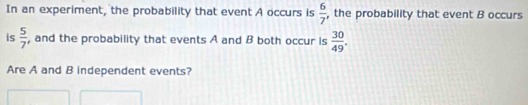 In an experiment, the probability that event A occurs is  6/7  , the probability that event B occurs 
is  5/7  , and the probability that events A and B both occur is  30/49 . 
Are A and B independent events?