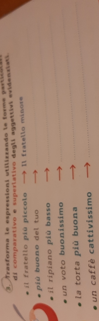 Trasforma le espressioní utilizzando le forme partico la 
di comparativo e superlativo degli aggettivi evidenziati. 
il fratello più piccolo — Il fratello minore 
più buono del tuo_ 
il ripiano più basso_ 
un voto buonissimo_ 
la torta più buona_ 
un caffè cattivissimo