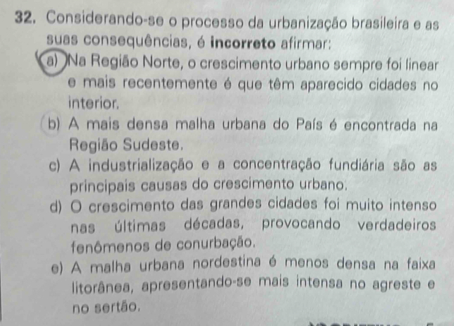 Considerando-se o processo da urbanização brasileira e as
suas consequências, é incorreto afirmar:
a) Na Região Norte, o crescimento urbano sempre foi linear
e mais recentemente é que têm aparecido cidades no
interior.
b) A mais densa malha urbana do País é encontrada na
Região Sudeste.
c) A industrialização e a concentração fundiária são as
principais causas do crescimento urbano.
d) O crescimento das grandes cidades foi muito intenso
nas últimas décadas, provocando verdadeiros
fenômenos de conurbação.
e) A malha urbana nordestina é menos densa na faixa
litorânea, apresentando-se mais intensa no agreste e
no sertão.