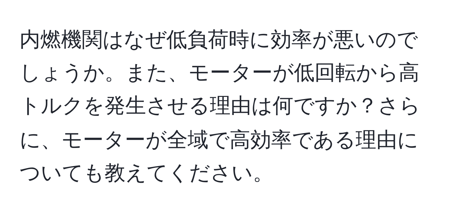 内燃機関はなぜ低負荷時に効率が悪いのでしょうか。また、モーターが低回転から高トルクを発生させる理由は何ですか？さらに、モーターが全域で高効率である理由についても教えてください。