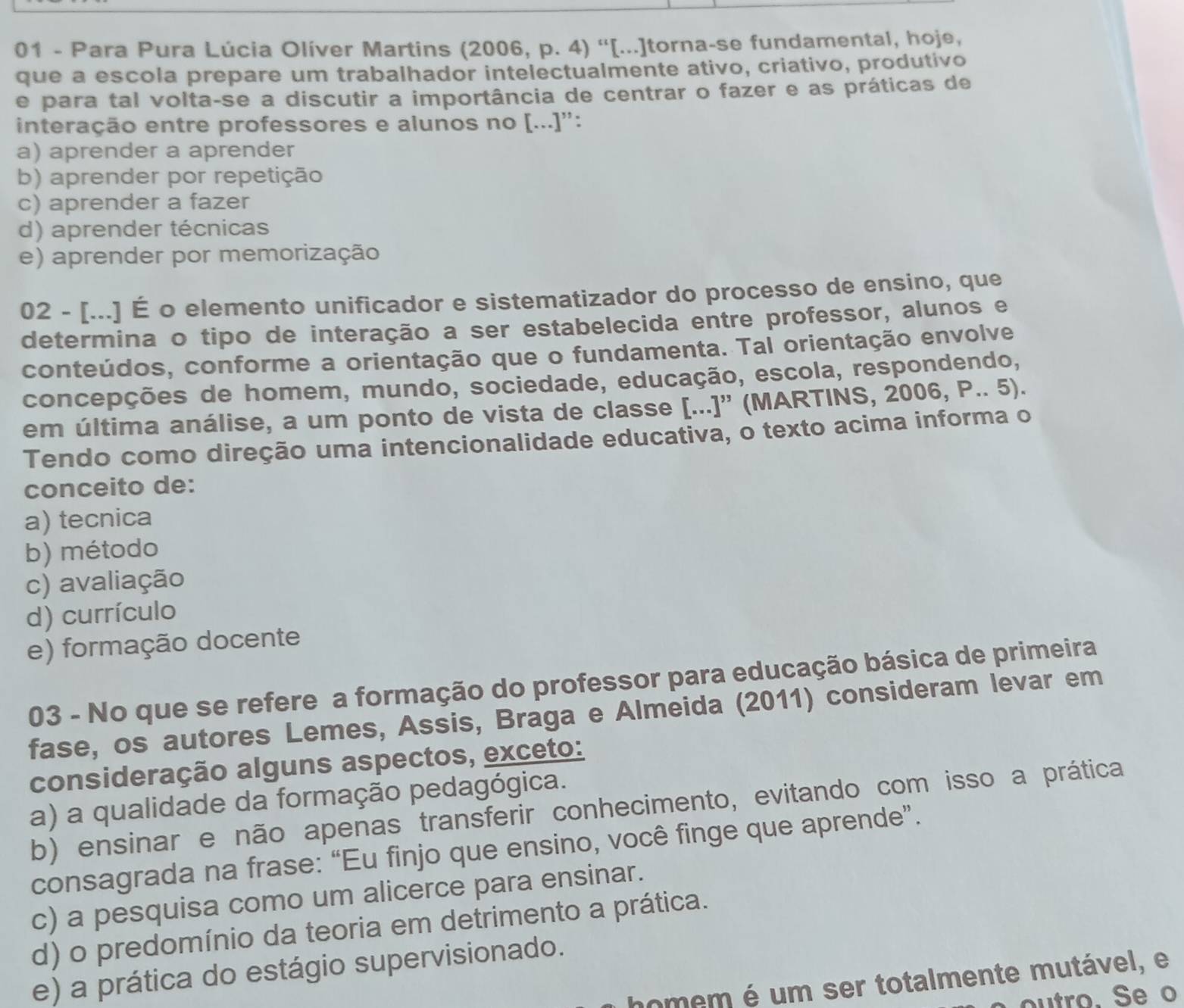 Para Pura Lúcia Olíver Martins (2006, p. 4) ''[...]torna-se fundamental, hoje,
que a escola prepare um trabalhador intelectualmente ativo, criativo, produtivo
e para tal volta-se a discutir a importância de centrar o fazer e as práticas de
interação entre professores e alunos no [...]'':
a) aprender a aprender
b) aprender por repetição
c) aprender a fazer
d) aprender técnicas
e) aprender por memorização
02 - [...] É o elemento unificador e sistematizador do processo de ensino, que
determina o tipo de interação a ser estabelecida entre professor, alunos e
conteúdos, conforme a orientação que o fundamenta. Tal orientação envolve
concepções de homem, mundo, sociedade, educação, escola, respondendo,
em última análise, a um ponto de vista de classe [...]' (MARTINS, 2006, P.. 5).
Tendo como direção uma intencionalidade educativa, o texto acima informa o
conceito de:
a) tecnica
b) método
c) avaliação
d) currículo
e) formação docente
03 - No que se refere a formação do professor para educação básica de primeira
fase, os autores Lemes, Assis, Braga e Almeida (2011) consideram levar em
consideração alguns aspectos, exceto:
a) a qualidade da formação pedagógica.
b) ensinar e não apenas transferir conhecimento, evitando com isso a prática
consagrada na frase: “Eu finjo que ensino, você finge que aprende”.
c) a pesquisa como um alicerce para ensinar.
d) o predomínio da teoria em detrimento a prática.
e) a prática do estágio supervisionado.
homem é um ser totalmente mutável, e
outro. Se o