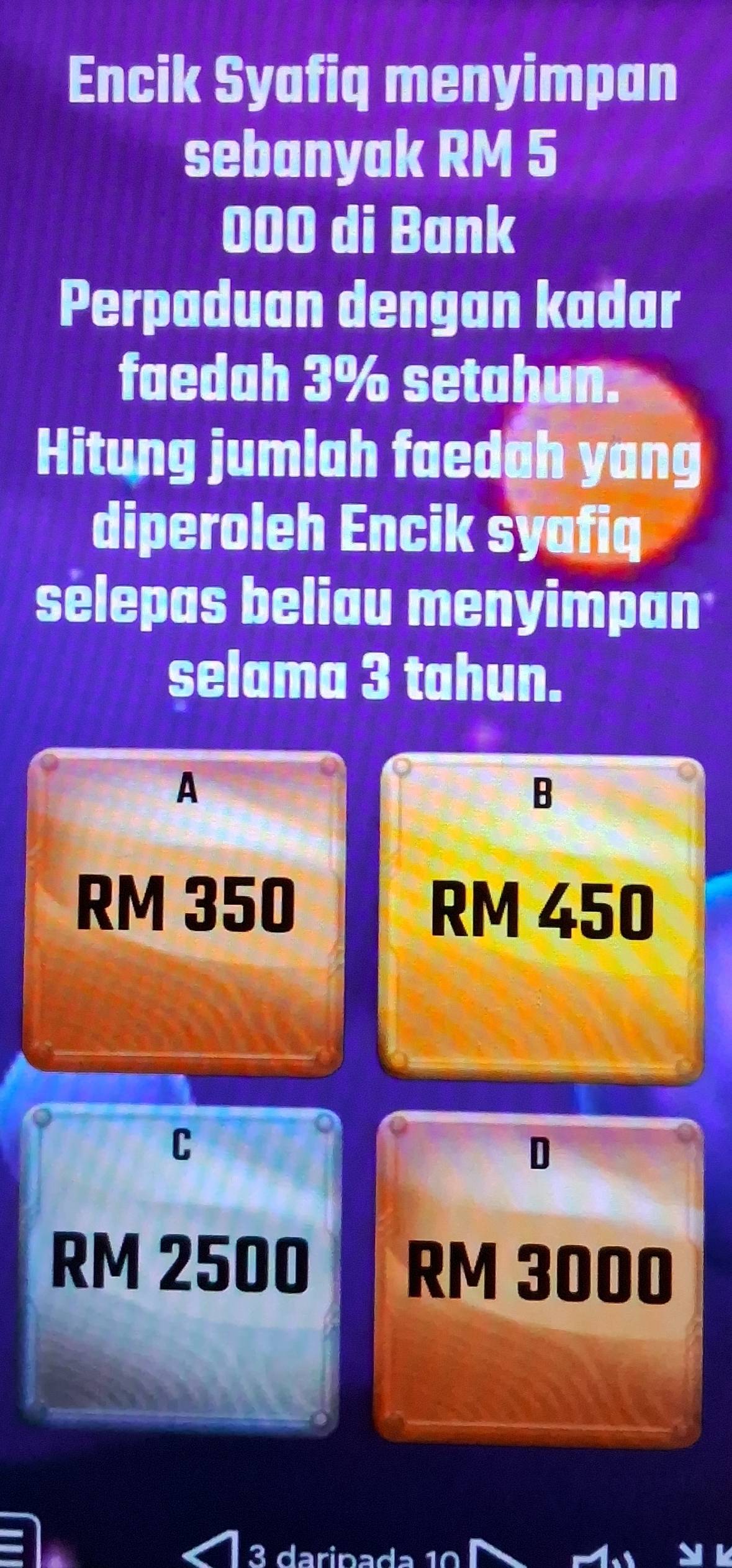 Encik Syafiq menyimpan
sebanyak RM 5
000 di Bank
Perpaduan dengan kadar
faedah 3% setahun.
Hitung jumlah faedah yang
diperoleh Encik syafiq
selepas beliau menyimpan
selama 3 tahun.
A
B
RM 350 RM 450
C
D
RM 2500
RM 3000
3 darin