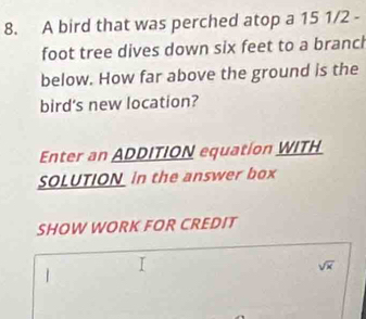 A bird that was perched atop a 15 1/2 -
foot tree dives down six feet to a branch 
below. How far above the ground is the 
bird's new location? 
Enter an ADDITION equation WITH 
SOLUTION in the answer box 
SHOW WORK FOR CREDIT
sqrt(x)