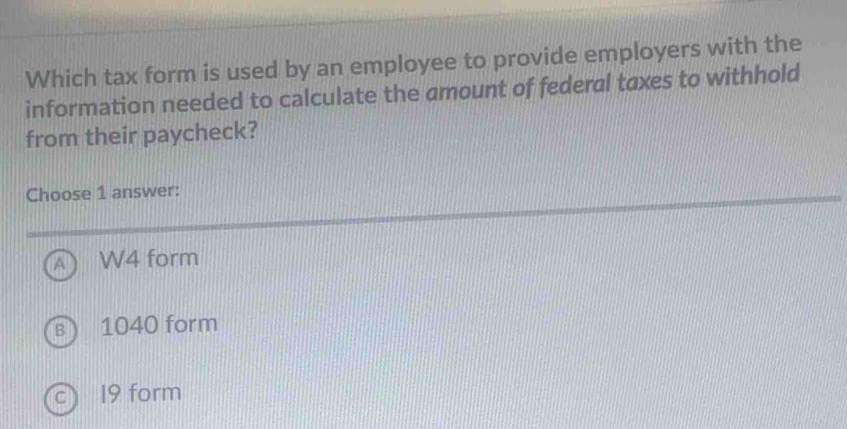 Which tax form is used by an employee to provide employers with the
information needed to calculate the amount of federal taxes to withhold
from their paycheck?
Choose 1 answer:
A W4 form
B 1040 form
19 form