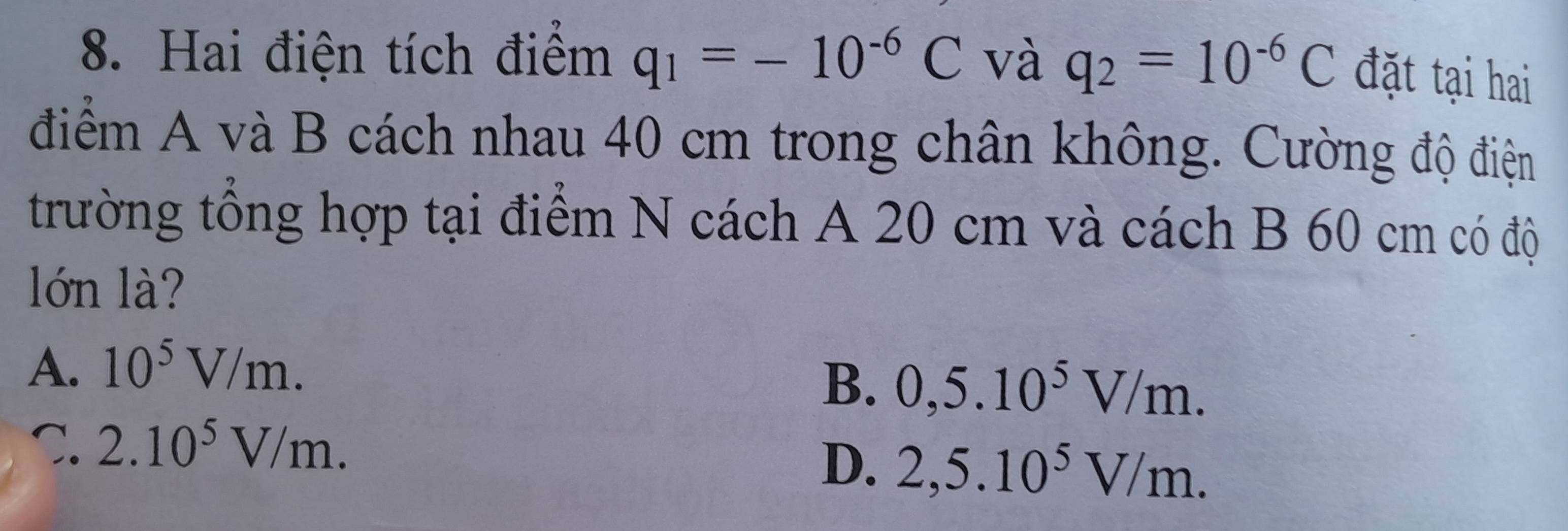 Hai điện tích điểm q_1=-10^(-6)C và q_2=10^(-6)C
đặt tại hai
điểm A và B cách nhau 40 cm trong chân không. Cường độ điện
trường tổng hợp tại điểm N cách A 20 cm và cách B 60 cm có độ
lớn là?
A. 10^5V/m.
B. 0,5.10^5V/m.
C. 2.10^5V/m.
D. 2,5.10^5V/m.