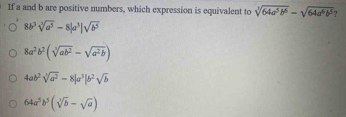 If a and b are positive numbers, which expression is equivalent to sqrt[3](64a^5b^6)-sqrt(64a^6b^5)
8b^3sqrt[3](a^5)-8|a^3|sqrt(b^5)
8a^2b^2(sqrt[3](ab^2)-sqrt(a^2b))
4ab^2sqrt[3](a^2)-8|a^3|b^2sqrt(b)
64a^5b^5(sqrt[3](b)-sqrt(a))