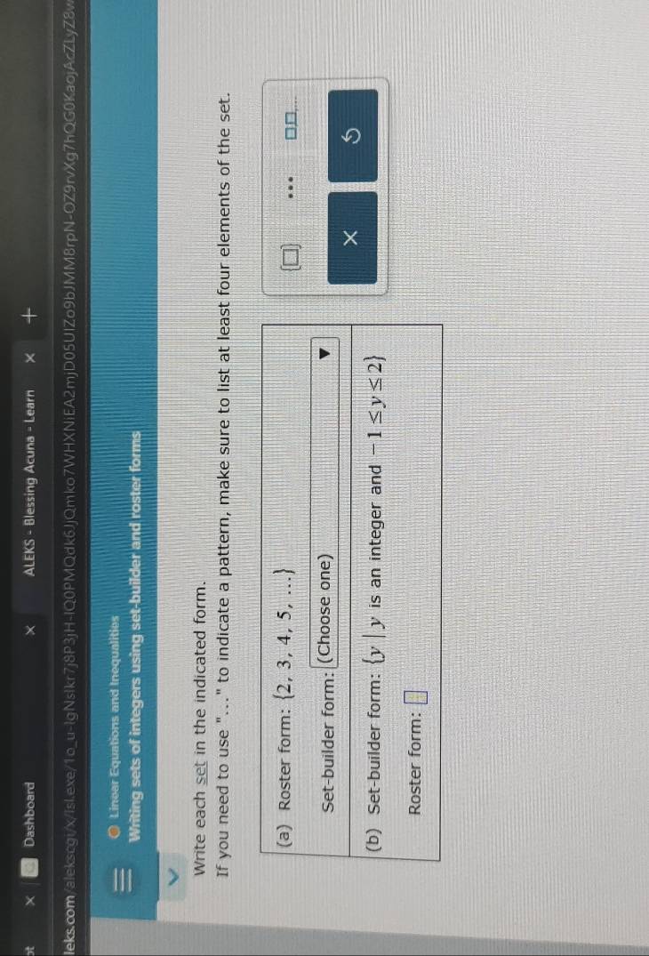 Dashboard ALEKS - Blessing Acuna - Learn
Ieks.com/alekscgi/x/IsIexe/1o_u-lgNsIkr7j8P3jH-lQ0PMQdk6JjQmko7WHXNiEA2mjD05UlZo9bJMM8rpN-OZ9rvXg7hQG0KaojAcZLyZ8v
Linear Equations and Inequalities
Writing sets of integers using set-builder and roster forms
Write each set in the indicated form.
If you need to use "..." to indicate a pattern, make sure to list at least four elements of the set.
□ _ □ .
× 5