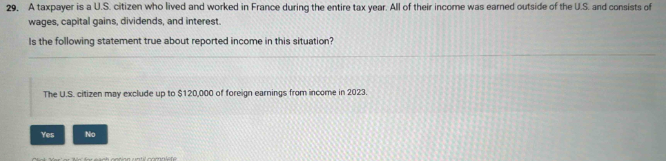 A taxpayer is a U.S. citizen who lived and worked in France during the entire tax year. All of their income was earned outside of the U.S. and consists of
wages, capital gains, dividends, and interest.
Is the following statement true about reported income in this situation?
The U.S. citizen may exclude up to $120,000 of foreign earnings from income in 2023.
Yes No