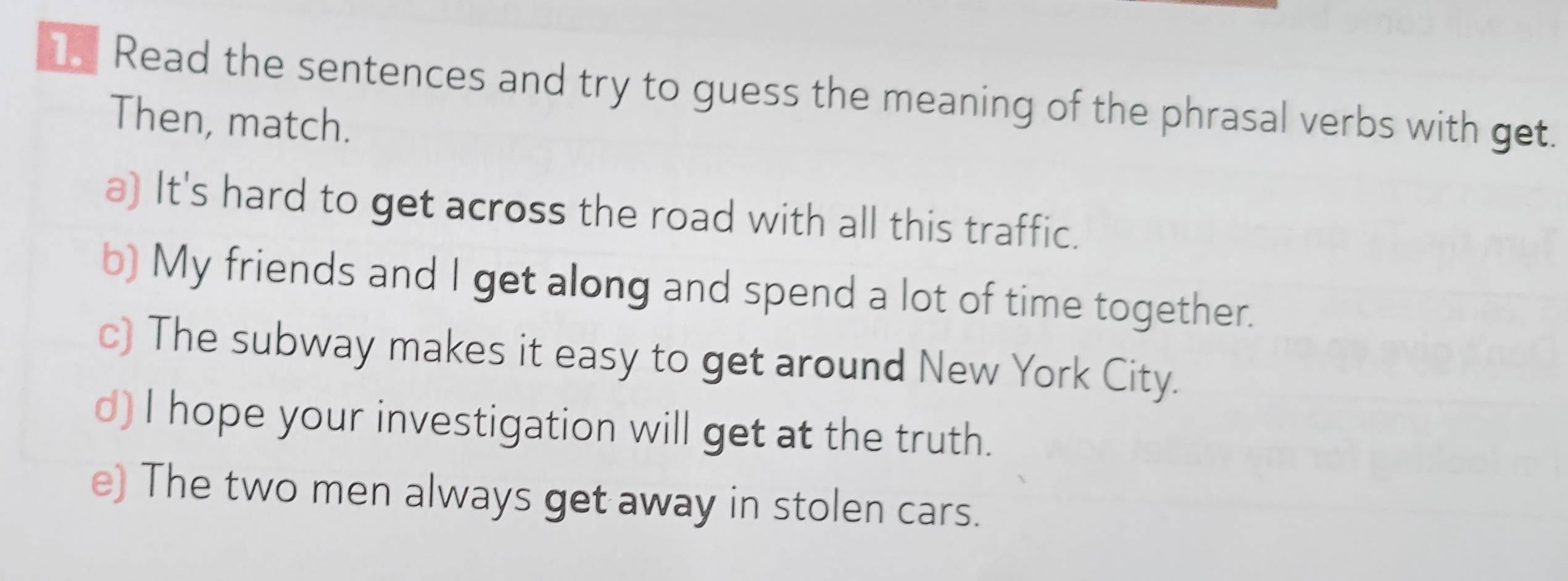 Read the sentences and try to guess the meaning of the phrasal verbs with get.
Then, match.
a) It's hard to get across the road with all this traffic.
b) My friends and I get along and spend a lot of time together.
c) The subway makes it easy to get around New York City.
d) I hope your investigation will get at the truth.
e) The two men always get away in stolen cars.