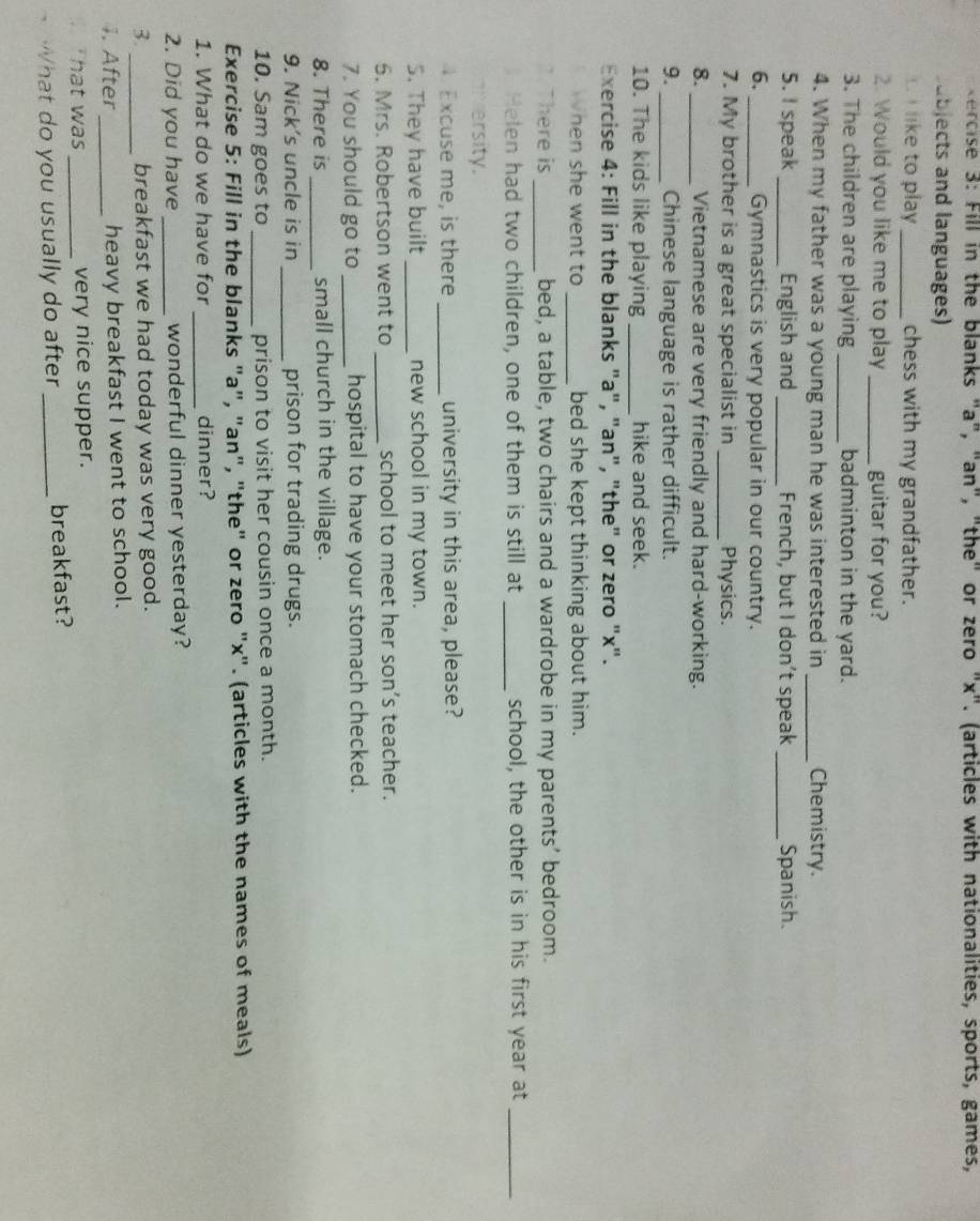 Fill in the blanks "a", "an", "the" or zero "x". (articles with nationalities, sports, games, 
abjects and languages) 
I like to play _chess with my grandfather. 
2. Would you like me to play_ guitar for you? 
3. The children are playing _badminton in the yard. 
4. When my father was a young man he was interested in_ Chemistry. 
5. I speak _English and _French, but I don’t speak _Spanish. 
6. _Gymnastics is very popular in our country. 
7. My brother is a great specialist in _Physics. 
8. _Vietnamese are very friendly and hard-working. 
9. _Chinese language is rather difficult. 
10. The kids like playing _hike and seek. 
Exercise 4: Fill in the blanks "a", "an", "the" or zero "x". 
When she went to _bed she kept thinking about him. 
here is_ bed, a table, two chairs and a wardrobe in my parents’ bedroom. 
Helen had two children, one of them is still at _school, the other is in his first year at_ 
versity. 
4 Excuse me, is there _university in this area, please? 
5. They have built_ new school in my town. 
5. Mrs. Robertson went to _school to meet her son’s teacher. 
7. You should go to _hospital to have your stomach checked. 
8. There is _small church in the village. 
9. Nick’s uncle is in _prison for trading drugs. 
10. Sam goes to _prison to visit her cousin once a month. 
Exercise 5: Fill in the blanks "a", "an", "the" or zero "x". (articles with the names of meals) 
_ 
1. What do we have for dinner? 
2. Did you have _wonderful dinner yesterday? 
3. _breakfast we had today was very good. 
4. After_ heavy breakfast I went to school. 
hat was _very nice supper. 
What do you usually do after _breakfast?