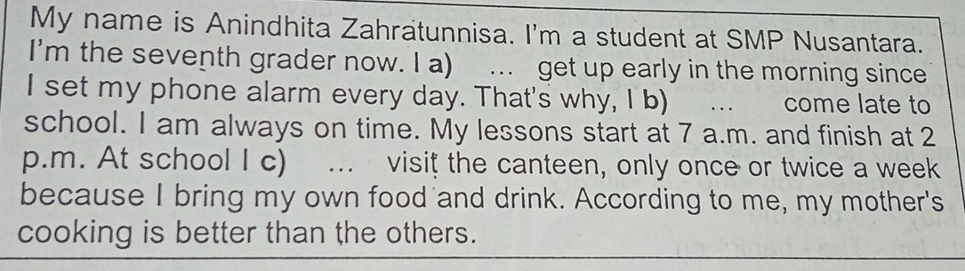 My name is Anindhita Zahratunnisa. I'm a student at SMP Nusantara. 
I'm the seventh grader now. I a) . get up early in the morning since 
I set my phone alarm every day. That's why, I b) … come late to 
school. I am always on time. My lessons start at 7 a.m. and finish at 2 
p.m. At school I c) m visit the canteen, only once or twice a week 
because I bring my own food and drink. According to me, my mother's 
cooking is better than the others.