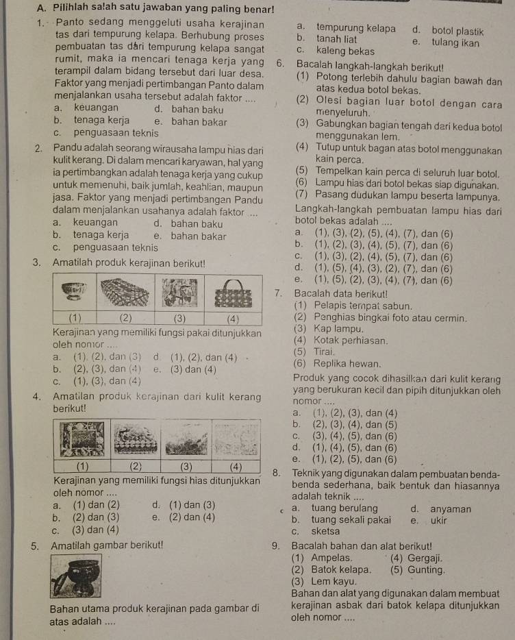 Pilihlah sa!ah satu jawaban yang paling benar!
1. Panto sedang menggeluti usaha kerajinan a. tempurung kelapa d. botol plastik
tas dari tempurung kelapa. Berhubung proses b. tanah liat e. tulang ikan
pembuatan tas dári tempurung kelapa sangat c. kaleng bekas
rumit, maka ia mencari tenaga kerja yang 6. Bacalah langkah-langkah berikut!
terampil dalam bidang tersebut dari luar desa. (1) Potong terlebih dahulu bagian bawah dan
Faktor yang menjadi pertimbangan Panto dalam atas kedua botol bekas.
menjalankan usaha tersebut adalah faktor .... (2) Olesi bagian luar botol dengan cara
a. keuangan d. bahan baku menyeluruh.
b. tenaga kerja e. bahan bakar (3) Gabungkan bagian tengah dari kedua botol
c. penguasaan teknis menggunakan lem.
2. Pandu adalah seorang wirausaha lampu hias dari (4) Tutup untuk bagan atas botol menggunakan
kain perca.
kulit kerang. Di dalam mencari karyawan, hal yang (5) Tempelkan kain perca di seluruh luar botol.
ia pertimbangkan adalah tenaga kerja yang cukup (6) Lampu hias dari botol bekas siap digunakan.
untuk memenuhi, baik jumlah, keahlian, maupun
jasa. Faktor yang menjadi pertimbangan Pandu (7) Pasang dudukan lampu beserta lampunya.
dalam menjalankan usahanya adalah faktor ... Langkah-langkah pembuatan lampu hias dari
botol bekas adalah ....
a. keuangan d. bahan baku a. (1), (3), (2), (5), (4), (7), dan (6)
b. tenaga kerja e. bahan bakar b. (1), (2), (3), (4), (5), (7), dan (6)
c. penguasaan teknis c. (1), (3), (2), (4), (5), (7), dan (6)
3. Amatilah produk kerajinan berikut! d. (1), (5), (4), (3), (2), (7), dan (6)
e. (1), (5), (2), (3), (4), (7), dan (6)
Bacalah data berikut!
(1) Pelapis tempat sabun.
(2) Penghias bingkai foto atau cermin.
Kerajinan yang memiliki fungsi pakai ditunjukkan (3) Kap lampu.
oleh nomor .... (4) Kotak perhiasan.
a. (1). (2). dan (3) d (1), (2), dan (4) (5) Tirai. (6) Replika hewan.
b. (2), (3), dan (4) e. (3) dan (4) Produk yang cocok dihasilkan dari kulit kerang
c. (1), (3), dan (4) yang berukuran kecil dan pipih ditunjukkan oleh
4. Amatilan produk kerajinan dari kulit kerang nomor ....
berikut! a. (1), (2), (3), dan (4)
b. (2), (3), (4), dan (5)
c. (3), (4), (5), dan (6)
d. (1), (4), (5), dan (6)
e. (1), (2), (5), dan (6)
. Teknik yang digunakan dalam pembuatan benda-
Kerajinan yang memiliki fungsi hias ditunjukkan benda sederhana, baik bentuk dan hiasannya
oleh nomor .... adalah teknik ....
a. (1) dan (2) d. (1) dan (3) r a. tuang berulang d. anyaman
b. (2) dan (3) e. (2) dan (4) b. tuang sekali pakai e. ukir
c. (3) dan (4) c. sketsa
5. Amatilah gambar berikut! 9. Bacalah bahan dan alat berikut!
(1) Ampelas. (4) Gergaji.
(2) Batok kelapa. (5) Gunting
(3) Lem kayu.
Bahan dan alat yang digunakan dalam membuat
Bahan utama produk kerajinan pada gambar di kerajinan asbak dari batok kelapa ditunjukkan
atas adalah .... oleh nomor ....