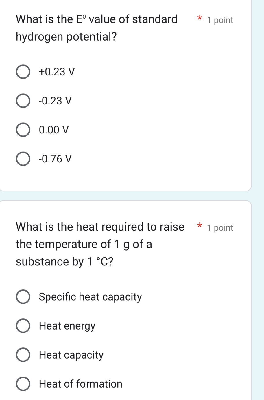 What is the E° value of standard 1 point
hydrogen potential?
+0.23 V
-0.23 V
0.00 V
-0.76 V
What is the heat required to raise * 1 point
the temperature of 1 g of a
substance by 1°C 2
Specific heat capacity
Heat energy
Heat capacity
Heat of formation