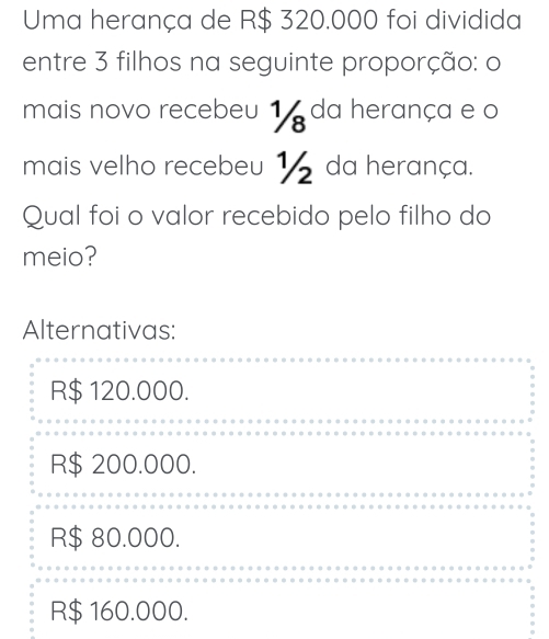 Uma herança de R$ 320.000 foi dividida
entre 3 filhos na seguinte proporção: o
mais novo recebeu 1 da herança e o
mais velho recebeu 1 da herança.
Qual foi o valor recebido pelo filho do
meio?
Alternativas:
R$ 120.000.
R$ 200.000.
R$ 80.000.
R$ 160.000.