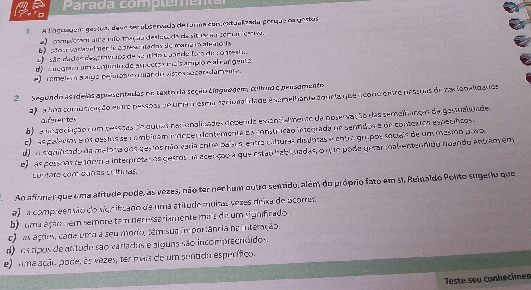 Parada complementa
1. A linguagem gestual deve ser observada de forma contextualizada porque os gestos
a) completam uma informação deslocada da situação comunicativa.
b) são invariavelmente apresentados de maneira aleatória.
c) são dados desprovidos de sentido quando fora do contexto.
d) integram um conjunto de aspectos mais amplo e abrangente.
e) remetem a algo pejorativo quando vistos separadamente.
2. Segundo as ideias apresentadas no texto da seção Linguagem, cultura e pensamento
a) a boa comunicação entre pessoas de uma mesma nacionalidade é semelhante àquela que ocorre entre pessoas de nacionalidades
diferentes.
b) a negociação com pessoas de outras nacionalidades depende essencialmente da observação das semelhanças da gestualidade.
c) as palavras e os gestos se combinam independentemente da construção integrada de sentidos e de contextos específicos.
d) o significado da maioria dos gestos não varia entre países, entre culturas distintas e entre grupos sociais de um mesmo povo.
e) as pessoas tendem a interpretar os gestos na acepção a que estão habituadas, o que pode gerar mal-entendido quando entram em
contato com outras culturas.
Ao afirmar que uma atitude pode, às vezes, não ter nenhum outro sentido, além do próprio fato em si, Reinaldo Polito sugeriu que
a) a compreensão do significado de uma atitude muitas vezes deixa de ocorrer.
b) uma ação nem sempre tem necessariamente mais de um significado.
c) as ações, cada uma a seu modo, têm sua importância na interação.
d) os tipos de atitude são variados e alguns são incompreendidos.
e) uma ação pode, às vezes, ter mais de um sentido específico.
Teste seu conhecimen