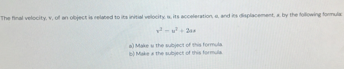 The final velocity, v, of an object is related to its initial velocity, u, its acceleration, α, and its displacement, s, by the following formula:
v^2-u^2+2as
a) Make u the subject of this formula. 
b) Make 8 the subject of this formula.