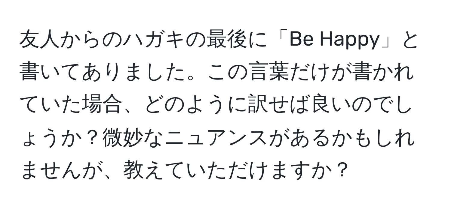 友人からのハガキの最後に「Be Happy」と書いてありました。この言葉だけが書かれていた場合、どのように訳せば良いのでしょうか？微妙なニュアンスがあるかもしれませんが、教えていただけますか？