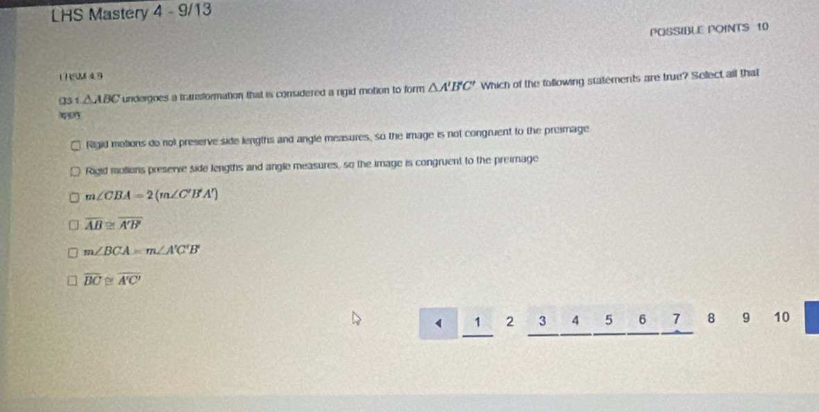 LHS Mastery 4 - 9/13
POSSIBLE POINTS 10
1 HSM4 9
03 △ ABC undergoes a transformation that is considered a rgid motion to form △ A'B'C' Which of the tollowing statements are true? Select all that
Rigid motions do not preserve side lengths and angle measures, so the image is not congruent to the premage
Rigid molions preserve side lengths and angle measures, so the image is congruent to the preimage
m∠ CBA=2(m∠ C'B'A')
overline AB≌ overline A'B'
m∠ BCA=m∠ A'C'B'
overline BC≌ overline A'C'
1 2 3 4 5 6 7 8 9 10